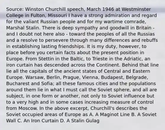 Source: Winston Churchill speech, March 1946 at Westminster College in Fulton, Missouri I have a strong admiration and regard for the valiant Russian people and for my wartime comrade, Marshal Stalin. There is deep sympathy and goodwill in Britain - and I doubt not here also - toward the peoples of all the Russias and a resolve to persevere through many differences and rebuffs in establishing lasting friendships. It is my duty, however, to place before you certain facts about the present position in Europe. From Stettin in the Baltic, to Trieste in the Adriatic, an iron curtain has descended across the Continent. Behind that line lie all the capitals of the ancient states of Central and Eastern Europe. Warsaw, Berlin, Prague, Vienna, Budapest, Belgrade, Bucharest and Sofia; all these famous cities and the populations around them lie in what I must call the Soviet sphere, and all are subject, in one form or another, not only to Soviet influence but to a very high and in some cases increasing measure of control from Moscow. In the above excerpt, Churchill's describes the Soviet occupied areas of Europe as A. A Maginot Line B. A Soviet Wall C. An Iron Curtain D. A Stalin Gulag