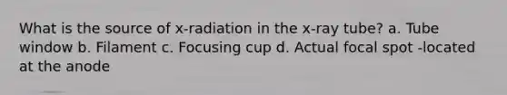 What is the source of x-radiation in the x-ray tube? a. Tube window b. Filament c. Focusing cup d. Actual focal spot -located at the anode