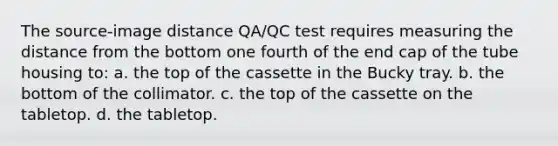 The source-image distance QA/QC test requires measuring the distance from the bottom one fourth of the end cap of the tube housing to: a. the top of the cassette in the Bucky tray. b. the bottom of the collimator. c. the top of the cassette on the tabletop. d. the tabletop.