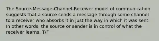 The Source-Message-Channel-Receiver model of communication suggests that a source sends a message through some channel to a receiver who absorbs it in just the way in which it was sent. In other words, the source or sender is in control of what the receiver learns. T/F