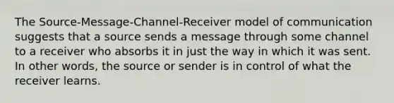 The Source-Message-Channel-Receiver model of communication suggests that a source sends a message through some channel to a receiver who absorbs it in just the way in which it was sent. In other words, the source or sender is in control of what the receiver learns.