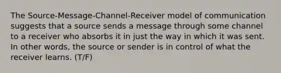 The Source-Message-Channel-Receiver model of communication suggests that a source sends a message through some channel to a receiver who absorbs it in just the way in which it was sent. In other words, the source or sender is in control of what the receiver learns. (T/F)