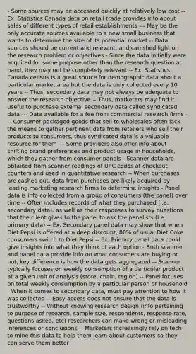 - Some sources may be accessed quickly at relatively low cost -- Ex. Statistics Canada data on retail trade provides info about sales of different types of retail establishments --- May be the only accurate sources available to a new small business that wants to determine the size of its potential market -- Data sources should be current and relevant, and can shed light on the research problem or objectives - Since the data initially were acquired for some purpose other than the research question at hand, they may not be completely relevant -- Ex. Statistics Canada census is a great source for demographic data about a particular market area but the data is only collected every 10 years -- Thus, secondary data may not always be adequate to answer the research objective -- Thus, marketers may find it useful to purchase external secondary data called syndicated data --- Data available for a fee from commercial research firms --- Consumer packaged goods that sell to wholesales often lack the means to gather pertinent data from retailers who sell their products to consumers, thus syndicated data is a valuable resource for them --- Some providers also offer info about shifting brand preferences and product usage in households, which they gather from consumer panels - Scanner data are obtained from scanner readings of UPC codes at checkout counters and used in quantitative research -- When purchases are cashed out, data from purchases are likely acquired by leading marketing research firms to determine insights - Panel data is info collected from a group of consumers (the panel) over time -- Often includes records of what they purchased (i.e. secondary data), as well as their responses to survey questions that the client gives to the panel to ask the panelists (i.e. primary data) -- Ex. Secondary panel data may show that when Diet Pepsi is offered at a deep discount, 80% of usual Diet Coke consumers switch to Diet Pepsi -- Ex. Primary panel data could give insights into what they think of each option - Both scanner and panel data provide info on what consumers are buying or not, key difference is how the data gets aggregated -- Scanner typically focuses on weekly consumption of a particular product at a given unit of analysis (store, chain, region) -- Panel focuses on total weekly consumption by a particular person or household - When it comes to secondary data, must pay attention to how it was collected -- Easy access does not ensure that the data is trustworthy -- Without knowing research design (info pertaining to purpose of research, sample size, respondents, response rate, questions asked, etc) researchers can make wrong or misleading inferences or conclusions -- Marketers increasingly rely on tech to mine this data to help them learn about customers so they can serve them better