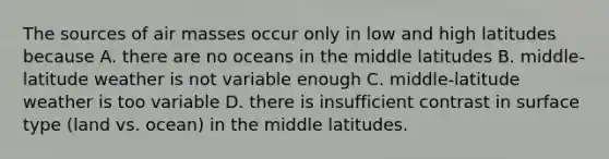 The sources of <a href='https://www.questionai.com/knowledge/kxxue2ni5z-air-masses' class='anchor-knowledge'>air masses</a> occur only in low and high latitudes because A. there are no oceans in the middle latitudes B. middle-latitude weather is not variable enough C. middle-latitude weather is too variable D. there is insufficient contrast in surface type (land vs. ocean) in the middle latitudes.