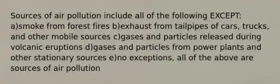 Sources of air pollution include all of the following EXCEPT: a)smoke from forest fires b)exhaust from tailpipes of cars, trucks, and other mobile sources c)gases and particles released during volcanic eruptions d)gases and particles from power plants and other stationary sources e)no exceptions, all of the above are sources of air pollution