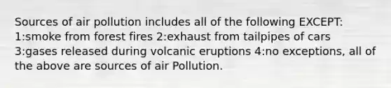 Sources of air pollution includes all of the following EXCEPT: 1:smoke from forest fires 2:exhaust from tailpipes of cars 3:gases released during volcanic eruptions 4:no exceptions, all of the above are sources of air Pollution.