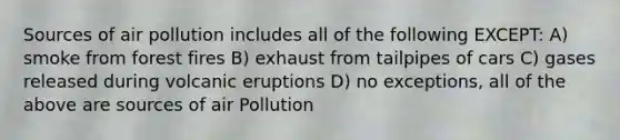 Sources of air pollution includes all of the following EXCEPT: A) smoke from forest fires B) exhaust from tailpipes of cars C) gases released during volcanic eruptions D) no exceptions, all of the above are sources of air Pollution