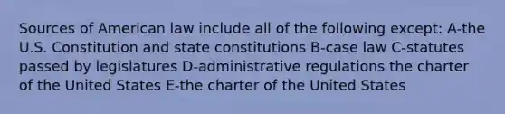 Sources of American law include all of the following except: A-the U.S. Constitution and state constitutions B-case law C-statutes passed by legislatures D-administrative regulations the charter of the United States E-the charter of the United States