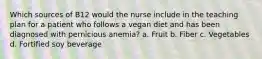 Which sources of B12 would the nurse include in the teaching plan for a patient who follows a vegan diet and has been diagnosed with pernicious anemia? a. Fruit b. Fiber c. Vegetables d. Fortified soy beverage