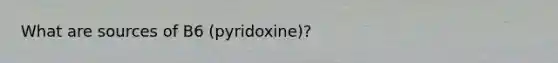 What are sources of B6 (pyridoxine)?