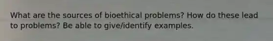 What are the sources of bioethical problems? How do these lead to problems? Be able to give/identify examples.