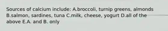 Sources of calcium include: A.broccoli, turnip greens, almonds B.salmon, sardines, tuna C.milk, cheese, yogurt D.all of the above E.A. and B. only