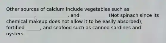 Other sources of calcium include vegetables such as ____________, _____________, and ____________(Not spinach since its chemical makeup does not allow it to be easily absorbed), fortified ______, and seafood such as canned sardines and oysters.