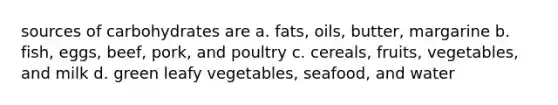 sources of carbohydrates are a. fats, oils, butter, margarine b. fish, eggs, beef, pork, and poultry c. cereals, fruits, vegetables, and milk d. green leafy vegetables, seafood, and water