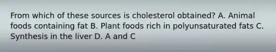 From which of these sources is cholesterol obtained? A. Animal foods containing fat B. Plant foods rich in polyunsaturated fats C. Synthesis in the liver D. A and C