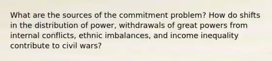 What are the sources of the commitment problem? How do shifts in the distribution of power, withdrawals of great powers from internal conflicts, ethnic imbalances, and income inequality contribute to civil wars?