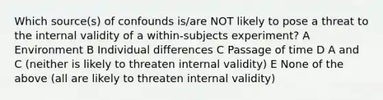 Which source(s) of confounds is/are NOT likely to pose a threat to the internal validity of a within-subjects experiment? A Environment B Individual differences C Passage of time D A and C (neither is likely to threaten internal validity) E None of the above (all are likely to threaten internal validity)