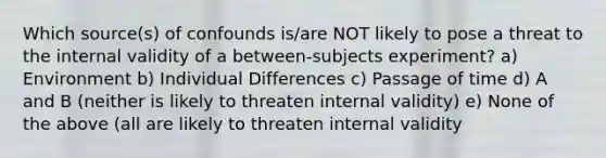 Which source(s) of confounds is/are NOT likely to pose a threat to the internal validity of a between-subjects experiment? a) Environment b) Individual Differences c) Passage of time d) A and B (neither is likely to threaten internal validity) e) None of the above (all are likely to threaten internal validity