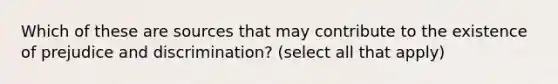 Which of these are sources that may contribute to the existence of prejudice and discrimination? (select all that apply)