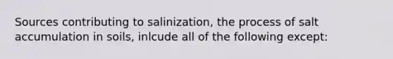 Sources contributing to salinization, the process of salt accumulation in soils, inlcude all of the following except: