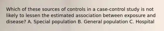 Which of these sources of controls in a case-control study is not likely to lessen the estimated association between exposure and disease? A. Special population B. General population C. Hospital