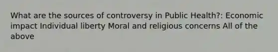 What are the sources of controversy in Public Health?: Economic impact Individual liberty Moral and religious concerns All of the above