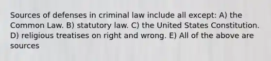 Sources of defenses in criminal law include all except: A) the Common Law. B) statutory law. C) the United States Constitution. D) religious treatises on right and wrong. E) All of the above are sources