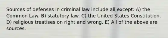 Sources of defenses in criminal law include all except: A) the Common Law. B) statutory law. C) the United States Constitution. D) religious treatises on right and wrong. E) All of the above are sources.