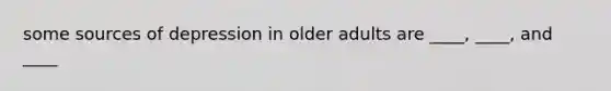 some sources of depression in older adults are ____, ____, and ____