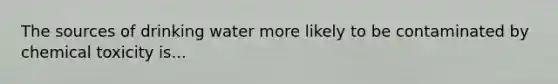 The sources of drinking water more likely to be contaminated by chemical toxicity is...