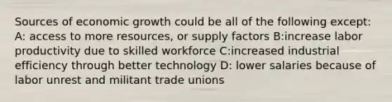 Sources of economic growth could be all of the following except: A: access to more resources, or supply factors B:increase labor productivity due to skilled workforce C:increased industrial efficiency through better technology D: lower salaries because of labor unrest and militant trade unions