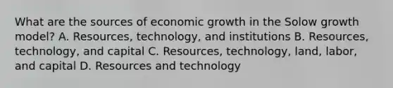 What are the sources of economic growth in the Solow growth model? A. Resources, technology, and institutions B. Resources, technology, and capital C. Resources, technology, land, labor, and capital D. Resources and technology