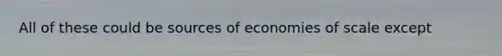 All of these could be sources of economies of scale except