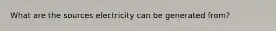 What are the sources electricity can be generated from?