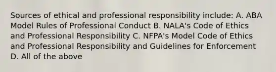 Sources of ethical and professional responsibility include: A. ABA Model Rules of Professional Conduct B. NALA's Code of Ethics and Professional Responsibility C. NFPA's Model Code of Ethics and Professional Responsibility and Guidelines for Enforcement D. All of the above