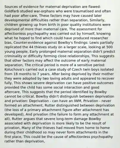 Sources of evidence for maternal deprivation are flawed: Goldfarb studied war-orphans who were traumatised and often had poor after-care, These factors may have caused later developmental difficulties rather than separation, Similarly, children growing up from birth in poor quality institutions were deprived of more than maternal care, The assessment for affectionless psychopathy was carried out by himself, knowing what he hoped to find which could have produced researcher bias, Counter-evidence against Bowlby's findings: Lewis partially replicated the 44 thieves study on a larger scale, looking at 500 young people, Early prolonged maternal separation didn't predict criminality or difficulty forming close relationships, This suggests that other factors may affect the outcome of early maternal separation, The critical period is more of a sensitive period: Koluchova's carried out a case study of Czech twin boys isolated from 18 months to 7 years, After being deprived by their mother they were adopted by two loving adults and appeared to recover fully, This shows severe deprivation can have positive outcomes provided the child has some social interaction and good aftercare, This suggests that the period identified by Bowlby cannot be critical, Bowlby didn't distinguish between deprivation and privation: Deprivation - can have an IWM, Privation - never formed an attachment, Rutter distinguished between deprivation (the loss of a primary attachment figure after attachment has developed), And privation (the failure to form any attachment at all), Rutter argues that severe long-term damage Bowlby associated with deprivation is more likely to be the result of privation, Many of the thieves had moved from home to home during their childhood so may never form attachments in the first place, This could be the cause of affectionless psychopathy rather than deprivation,