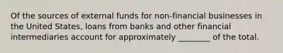 Of the sources of external funds for non-financial businesses in the United States, loans from banks and other financial intermediaries account for approximately ________ of the total.