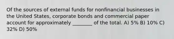 Of the sources of external funds for nonfinancial businesses in the United States, corporate bonds and commercial paper account for approximately ________ of the total. A) 5% B) 10% C) 32% D) 50%