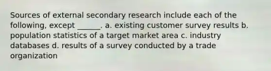 Sources of external secondary research include each of the following, except ______. a. existing customer survey results b. population statistics of a target market area c. industry databases d. results of a survey conducted by a trade organization