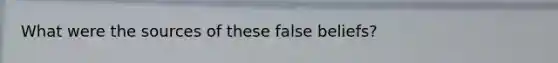 What were the sources of these false beliefs?