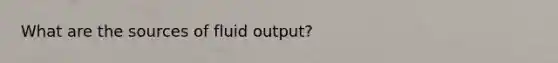 What are the sources of fluid output?