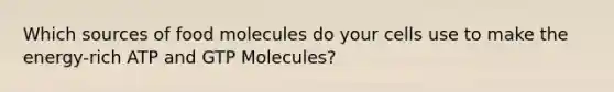 Which sources of food molecules do your cells use to make the energy-rich ATP and GTP Molecules?