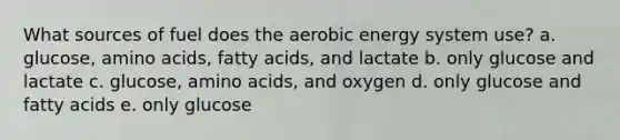 What sources of fuel does the aerobic energy system use? a. glucose, amino acids, fatty acids, and lactate b. only glucose and lactate c. glucose, amino acids, and oxygen d. only glucose and fatty acids e. only glucose