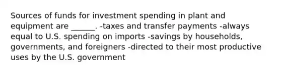 Sources of funds for investment spending in plant and equipment are ______. -taxes and transfer payments -always equal to U.S. spending on imports -savings by households, governments, and foreigners -directed to their most productive uses by the U.S. government