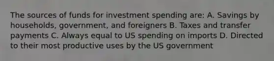 The sources of funds for investment spending are: A. Savings by households, government, and foreigners B. Taxes and transfer payments C. Always equal to US spending on imports D. Directed to their most productive uses by the US government