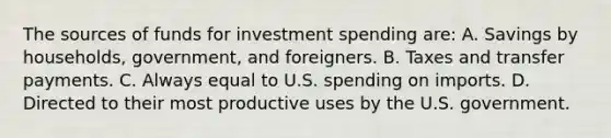 The sources of funds for investment spending are: A. Savings by households, government, and foreigners. B. Taxes and transfer payments. C. Always equal to U.S. spending on imports. D. Directed to their most productive uses by the U.S. government.