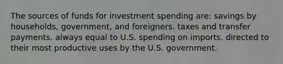 The sources of funds for investment spending are: savings by households, government, and foreigners. taxes and transfer payments. always equal to U.S. spending on imports. directed to their most productive uses by the U.S. government.