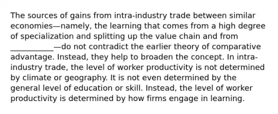 The sources of gains from intra-industry trade between similar economies—namely, the learning that comes from a high degree of specialization and splitting up the value chain and from ___________—do not contradict the earlier theory of comparative advantage. Instead, they help to broaden the concept. In intra-industry trade, the level of worker productivity is not determined by climate or geography. It is not even determined by the general level of education or skill. Instead, the level of worker productivity is determined by how firms engage in learning.