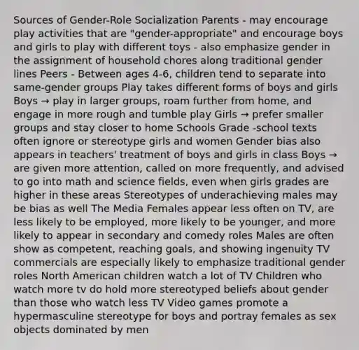 Sources of Gender-Role Socialization Parents - may encourage play activities that are "gender-appropriate" and encourage boys and girls to play with different toys - also emphasize gender in the assignment of household chores along traditional gender lines Peers - Between ages 4-6, children tend to separate into same-gender groups Play takes different forms of boys and girls Boys → play in larger groups, roam further from home, and engage in more rough and tumble play Girls → prefer smaller groups and stay closer to home Schools Grade -school texts often ignore or stereotype girls and women Gender bias also appears in teachers' treatment of boys and girls in class Boys → are given more attention, called on more frequently, and advised to go into math and science fields, even when girls grades are higher in these areas Stereotypes of underachieving males may be bias as well The Media Females appear less often on TV, are less likely to be employed, more likely to be younger, and more likely to appear in secondary and comedy roles Males are often show as competent, reaching goals, and showing ingenuity TV commercials are especially likely to emphasize traditional gender roles North American children watch a lot of TV Children who watch more tv do hold more stereotyped beliefs about gender than those who watch less TV Video games promote a hypermasculine stereotype for boys and portray females as sex objects dominated by men