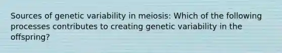 Sources of genetic variability in meiosis: Which of the following processes contributes to creating genetic variability in the offspring?